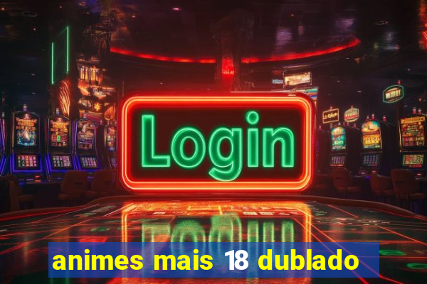 animes mais 18 dublado