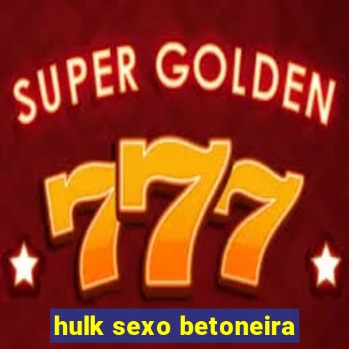 hulk sexo betoneira