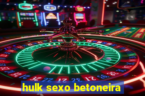 hulk sexo betoneira