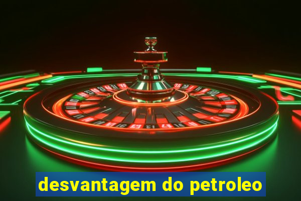 desvantagem do petroleo