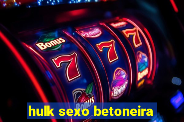 hulk sexo betoneira