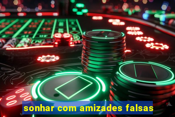 sonhar com amizades falsas